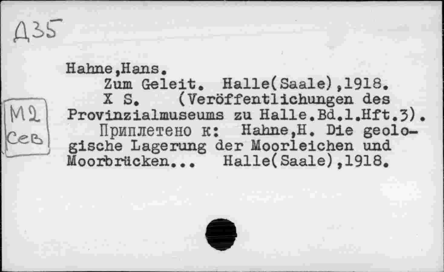 ﻿
îal
Cee>|
j 1 7
Hahne ,Hans.
Zum Geleit, Halle(Saale),1918,
X S, (Veröffentlichungen des Provinzialmuseums zu Halle.Bd.l.Hft.3).
Приплетено к: Hahne,H. Die geologische Lagerung der Moorleichen und Moorbrücken... Halle(Saale),1918,